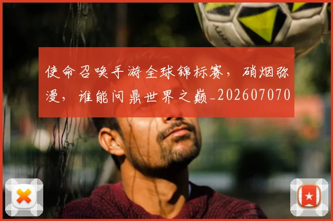 使命召唤手游全球锦标赛，硝烟弥漫，谁能问鼎世界之巅_20260707012038