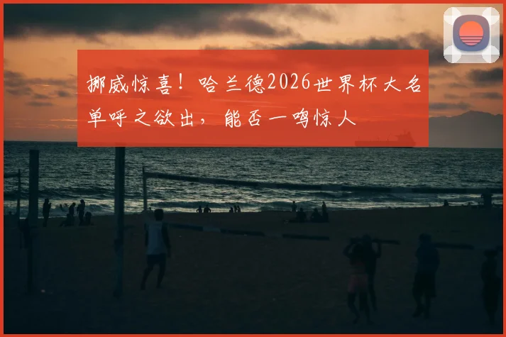挪威惊喜！哈兰德2026世界杯大名单呼之欲出，能否一鸣惊人