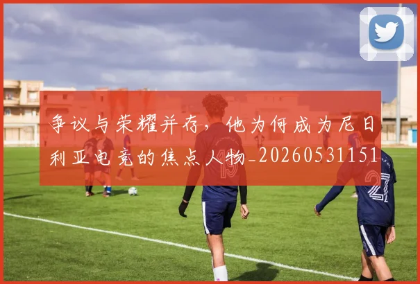 争议与荣耀并存,他为何成为尼日利亚电竞的焦点人物_20260531151643