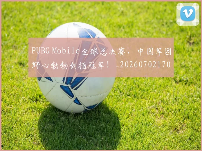 PUBG Mobile全球总决赛,中国军团野心勃勃剑指冠军!_20260702170518