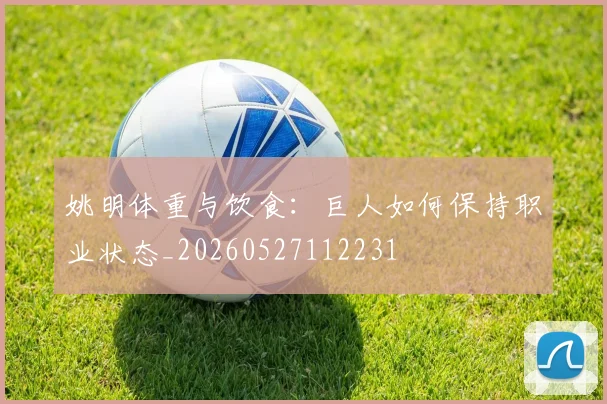姚明体重与饮食:巨人如何保持职业状态_20260527112231