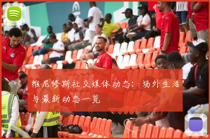 维尼修斯社交媒体动态:场外生活与最新动态一览