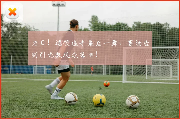泪目！退役选手最后一舞，赛场告别引无数观众落泪！