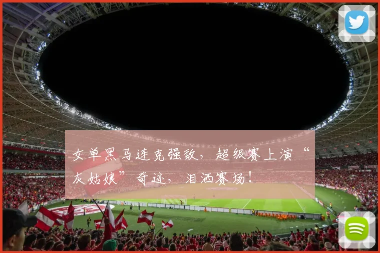 女单黑马连克强敌,超级赛上演“灰姑娘”奇迹,泪洒赛场!