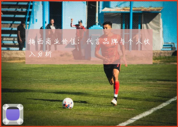 梅西商业价值:代言品牌与个人收入分析