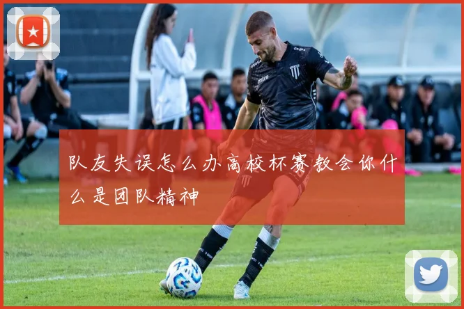 队友失误怎么办高校杯赛教会你什么是团队精神