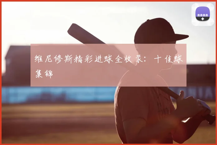 维尼修斯精彩进球全收录:十佳球集锦