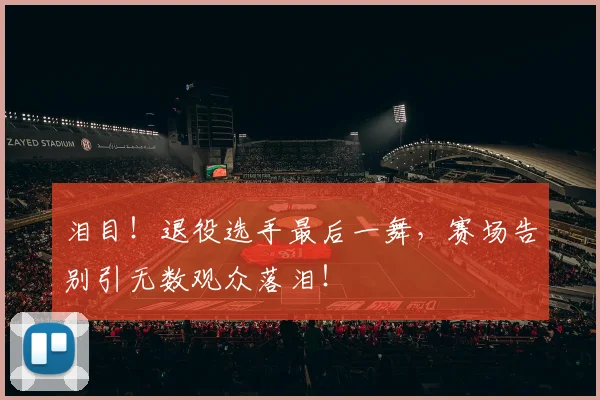 泪目！退役选手最后一舞，赛场告别引无数观众落泪！