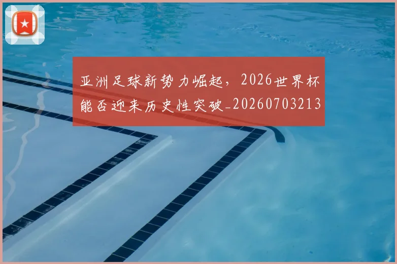 亚洲足球新势力崛起，2026世界杯能否迎来历史性突破_20260703213648