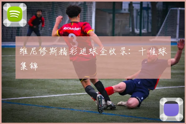 维尼修斯精彩进球全收录：十佳球集锦