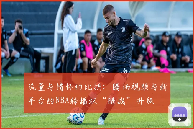 流量与情怀的比拼：腾讯视频与新平台的NBA转播权“暗战”升级